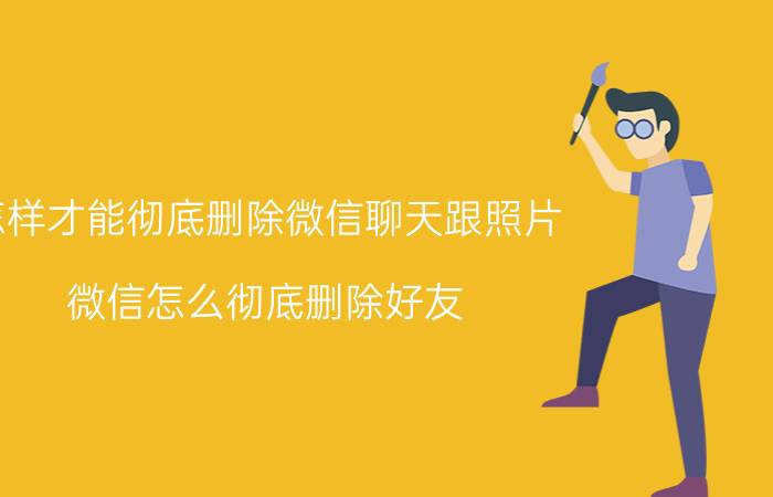 怎样才能彻底删除微信聊天跟照片 微信怎么彻底删除好友?让对方列表没有自己？